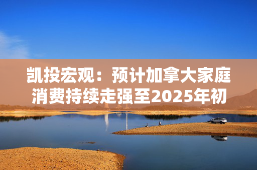 凯投宏观：预计加拿大家庭消费持续走强至2025年初