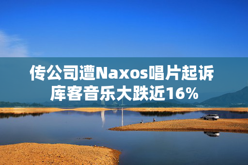 传公司遭Naxos唱片起诉 库客音乐大跌近16%