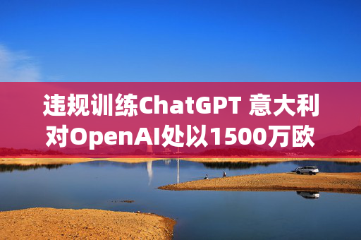 违规训练ChatGPT 意大利对OpenAI处以1500万欧元罚款