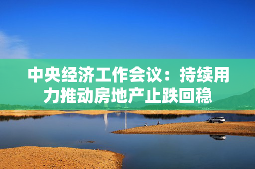 中央经济工作会议：持续用力推动房地产止跌回稳