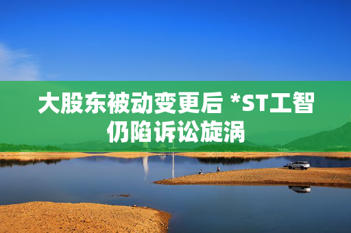 大股东被动变更后 *ST工智仍陷诉讼旋涡