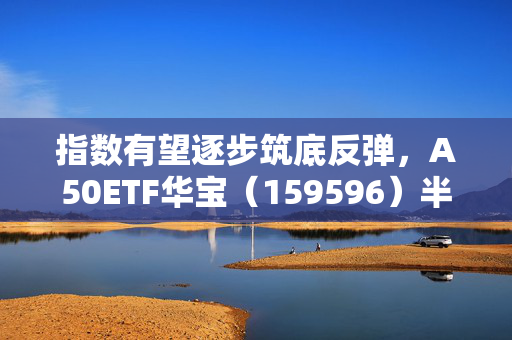 指数有望逐步筑底反弹，A50ETF华宝（159596）半日成交额超1.2亿元