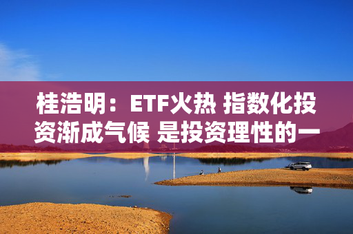 桂浩明：ETF火热 指数化投资渐成气候 是投资理性的一种回归