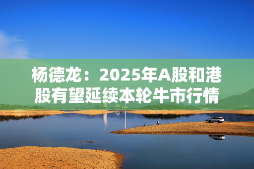 杨德龙：2025年A股和港股有望延续本轮牛市行情