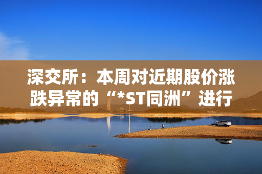 深交所：本周对近期股价涨跌异常的“*ST同洲”进行重点监控