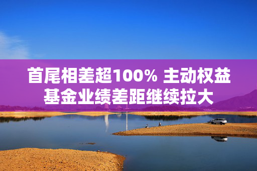 首尾相差超100% 主动权益基金业绩差距继续拉大