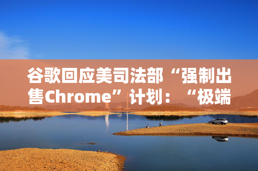 谷歌回应美司法部“强制出售Chrome”计划：“极端”且与法律相悖