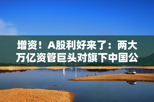 增资！A股利好来了：两大万亿资管巨头对旗下中国公募基金进行新一轮增资