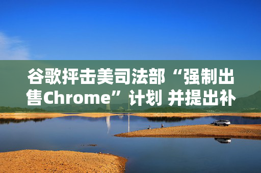 谷歌抨击美司法部“强制出售Chrome”计划 并提出补救措施