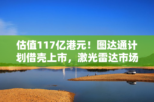 估值117亿港元！图达通计划借壳上市，激光雷达市场“战火再起”？