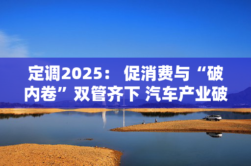 定调2025： 促消费与“破内卷”双管齐下 汽车产业破解“增量”困局思路浮现