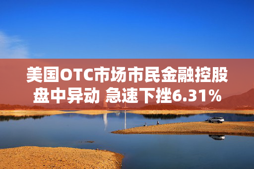 美国OTC市场市民金融控股盘中异动 急速下挫6.31%