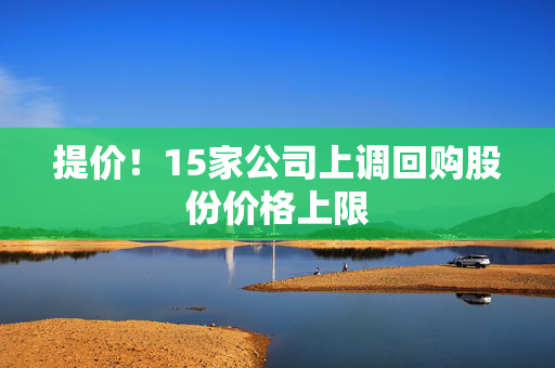 提价！15家公司上调回购股份价格上限