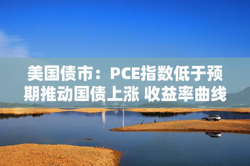 美国债市：PCE指数低于预期推动国债上涨 收益率曲线从陡化回归走平