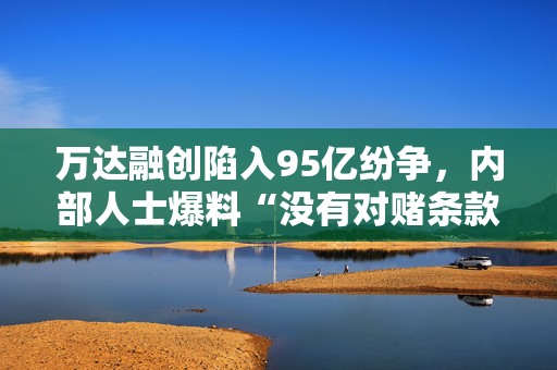 万达融创陷入95亿纷争，内部人士爆料“没有对赌条款”