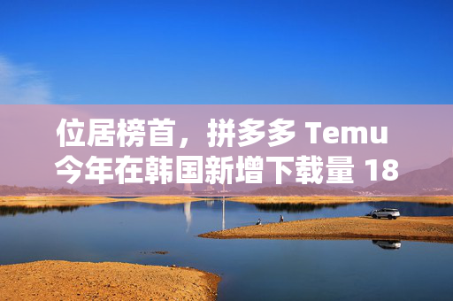 位居榜首，拼多多 Temu 今年在韩国新增下载量 1804 万