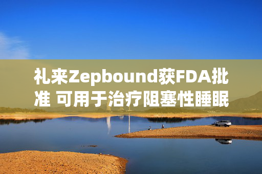 礼来Zepbound获FDA批准 可用于治疗阻塞性睡眠呼吸暂停