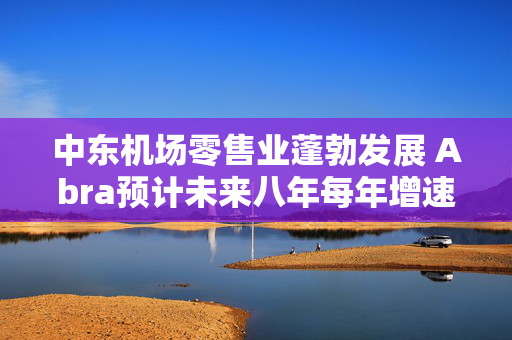 中东机场零售业蓬勃发展 Abra预计未来八年每年增速达9.5%