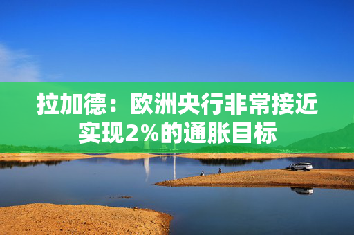 拉加德：欧洲央行非常接近实现2%的通胀目标