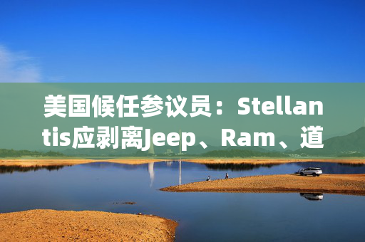 美国候任参议员：Stellantis应剥离Jeep、Ram、道奇和克莱斯勒品牌