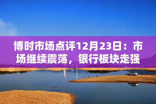 博时市场点评12月23日：市场继续震荡，银行板块走强