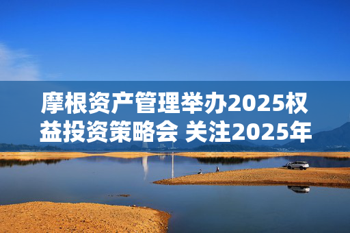 摩根资产管理举办2025权益投资策略会 关注2025年优质公司的“戴维斯双击”机会