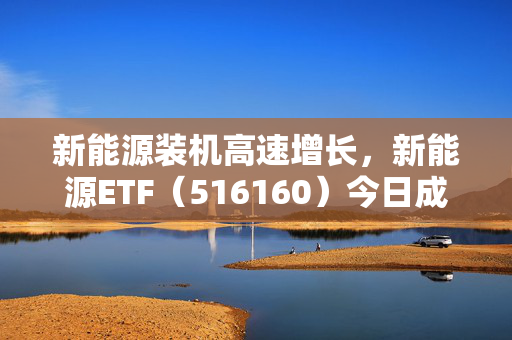 新能源装机高速增长，新能源ETF（516160）今日成交额超1.1亿元，中国核电涨5.95%！