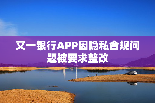 又一银行APP因隐私合规问题被要求整改