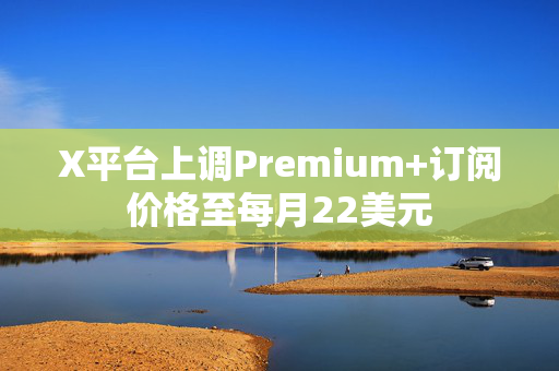 X平台上调Premium+订阅价格至每月22美元