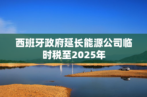 西班牙政府延长能源公司临时税至2025年