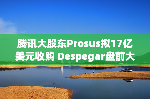 腾讯大股东Prosus拟17亿美元收购 Despegar盘前大涨超32%