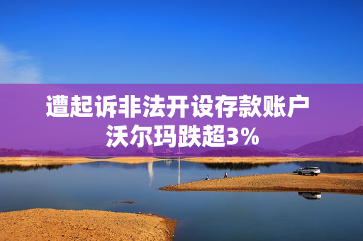 遭起诉非法开设存款账户 沃尔玛跌超3%