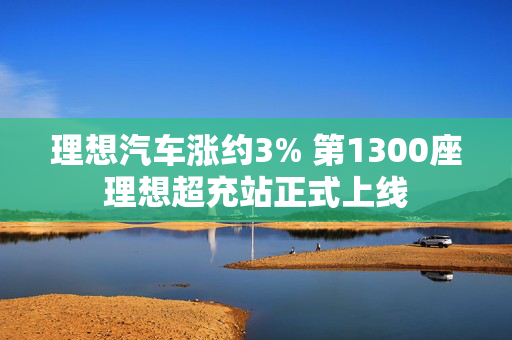 理想汽车涨约3% 第1300座理想超充站正式上线