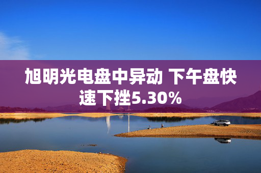 旭明光电盘中异动 下午盘快速下挫5.30%