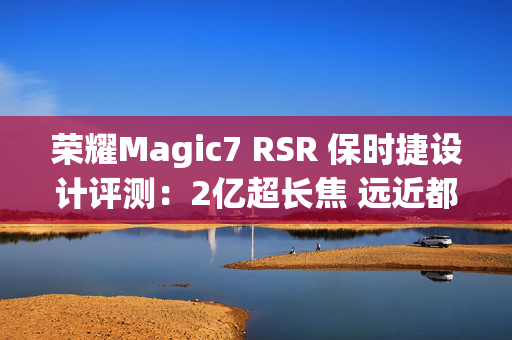 荣耀Magic7 RSR 保时捷设计评测：2亿超长焦 远近都清晰