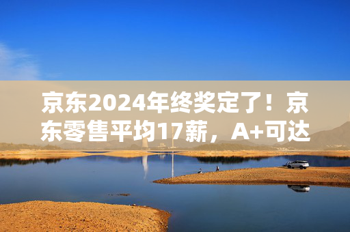 京东2024年终奖定了！京东零售平均17薪，A+可达20薪