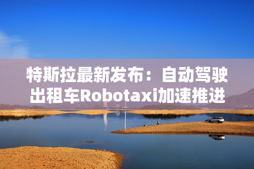 特斯拉最新发布：自动驾驶出租车Robotaxi加速推进