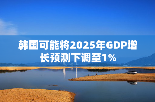 韩国可能将2025年GDP增长预测下调至1%