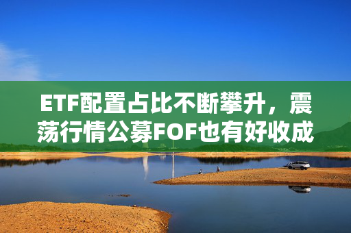 ETF配置占比不断攀升，震荡行情公募FOF也有好收成