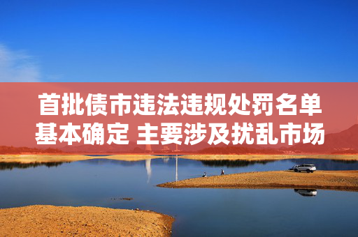 首批债市违法违规处罚名单基本确定 主要涉及扰乱市场价格、利益输送、出借账户等