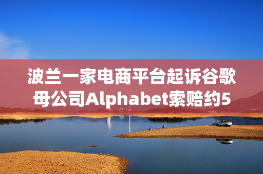 波兰一家电商平台起诉谷歌母公司Alphabet索赔约5.68亿美元