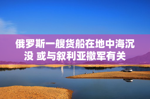 俄罗斯一艘货船在地中海沉没 或与叙利亚撤军有关