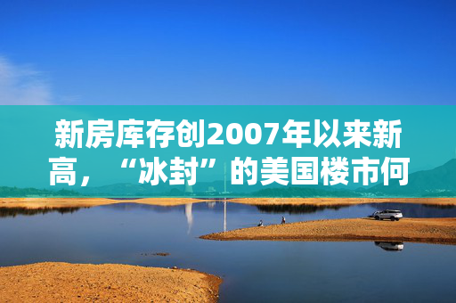 新房库存创2007年以来新高，“冰封”的美国楼市何时迎来春天？