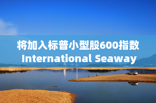 将加入标普小型股600指数 International Seaways盘前涨超7%