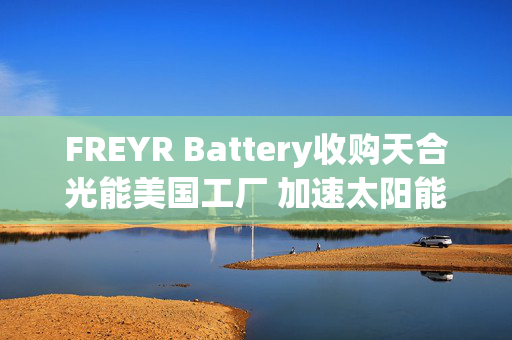 FREYR Battery收购天合光能美国工厂 加速太阳能布局