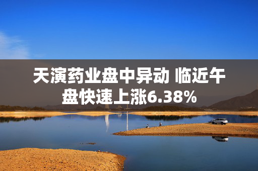 天演药业盘中异动 临近午盘快速上涨6.38%