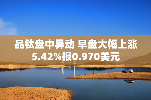 品钛盘中异动 早盘大幅上涨5.42%报0.970美元