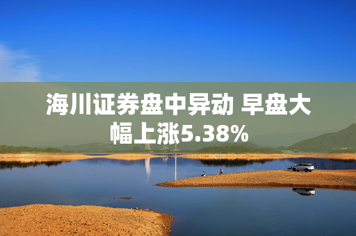 海川证券盘中异动 早盘大幅上涨5.38%