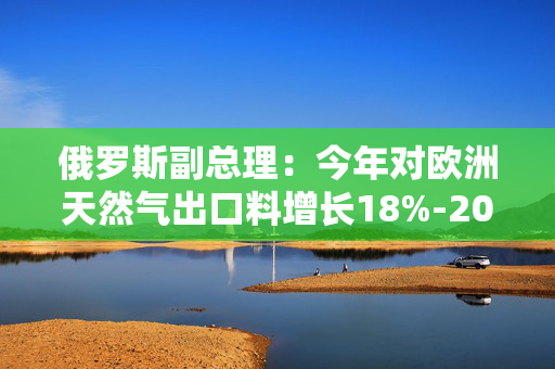 俄罗斯副总理：今年对欧洲天然气出口料增长18%-20%