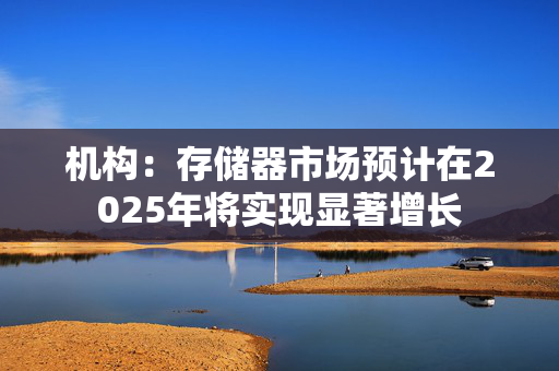 机构：存储器市场预计在2025年将实现显著增长